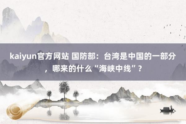 kaiyun官方网站 国防部：台湾是中国的一部分，哪来的什么“海峡中线”？