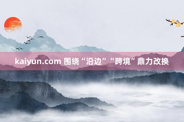 kaiyun.com 围绕“沿边”“跨境”鼎力改换