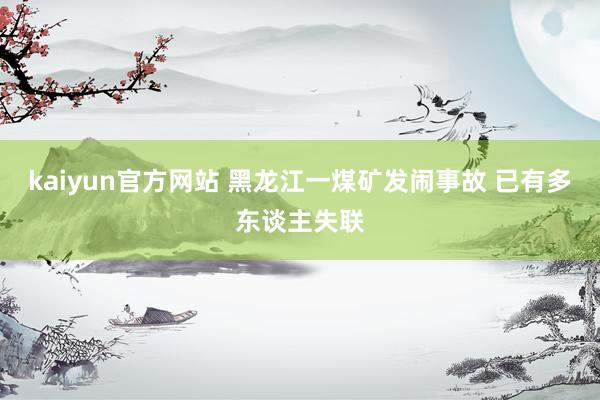 kaiyun官方网站 黑龙江一煤矿发闹事故 已有多东谈主失联
