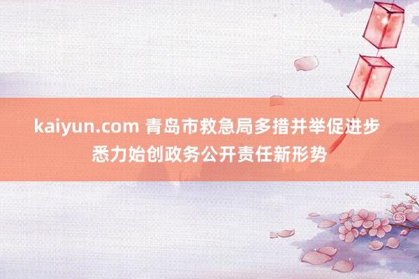 kaiyun.com 青岛市救急局多措并举促进步 悉力始创政务公开责任新形势