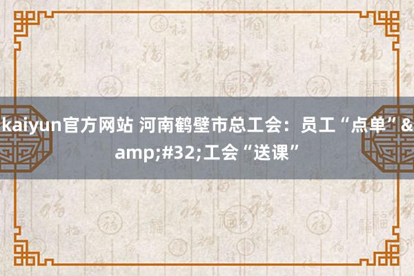 kaiyun官方网站 河南鹤壁市总工会：员工“点单”&#32;工会“送课”