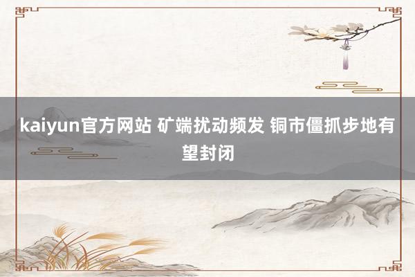kaiyun官方网站 矿端扰动频发 铜市僵抓步地有望封闭