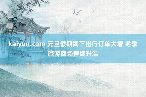 kaiyun.com 元旦假期阁下出行订单大增 冬季旅游商场捏续升温