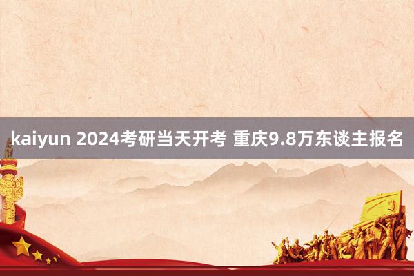 kaiyun 2024考研当天开考 重庆9.8万东谈主报名