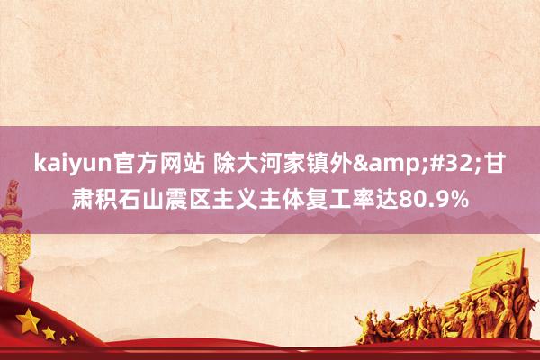 kaiyun官方网站 除大河家镇外&#32;甘肃积石山震区主义主体复工率达80.9%