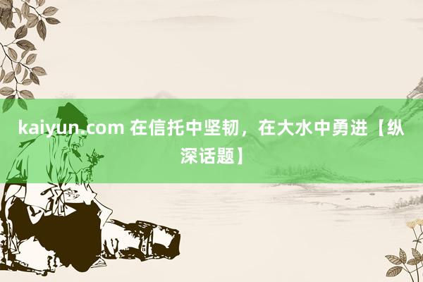 kaiyun.com 在信托中坚韧，在大水中勇进【纵深话题】