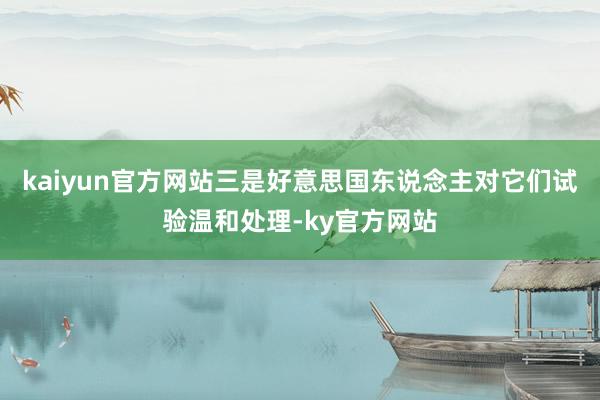 kaiyun官方网站三是好意思国东说念主对它们试验温和处理-ky官方网站