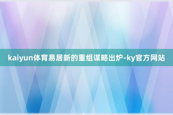 kaiyun体育易居新的重组谋略出炉-ky官方网站