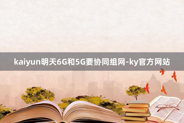 kaiyun明天6G和5G要协同组网-ky官方网站