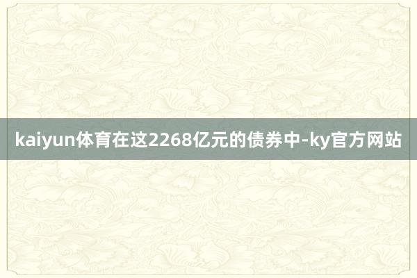 kaiyun体育在这2268亿元的债券中-ky官方网站